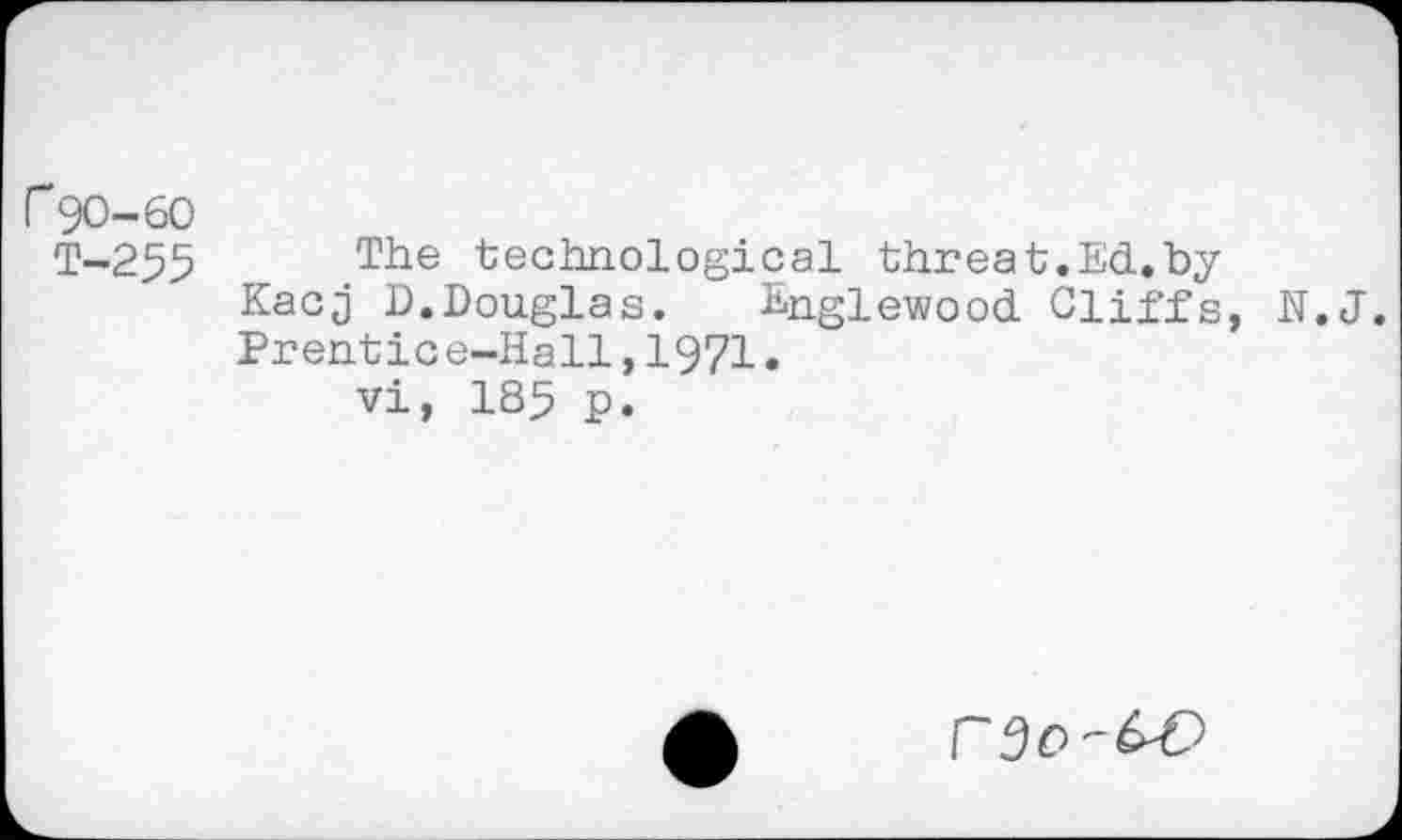 ﻿r 90-60
T-255 The technological threat.Ed.by Kacj D.Douglas. Englewood Cliffs, N.J. Prentice-Hall,1971.
vi, 185 p.
